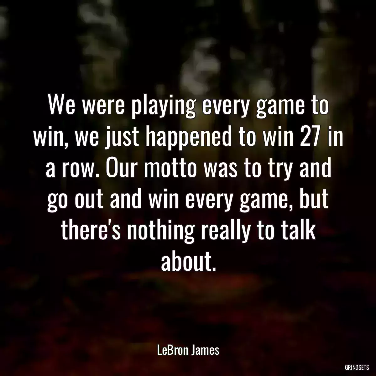 We were playing every game to win, we just happened to win 27 in a row. Our motto was to try and go out and win every game, but there\'s nothing really to talk about.