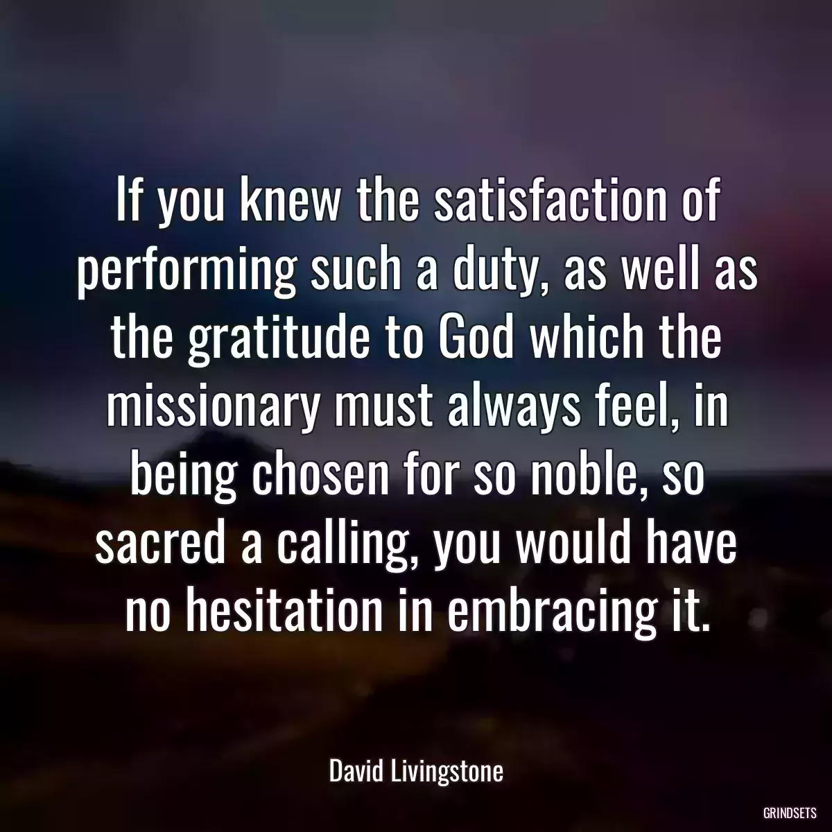 If you knew the satisfaction of performing such a duty, as well as the gratitude to God which the missionary must always feel, in being chosen for so noble, so sacred a calling, you would have no hesitation in embracing it.