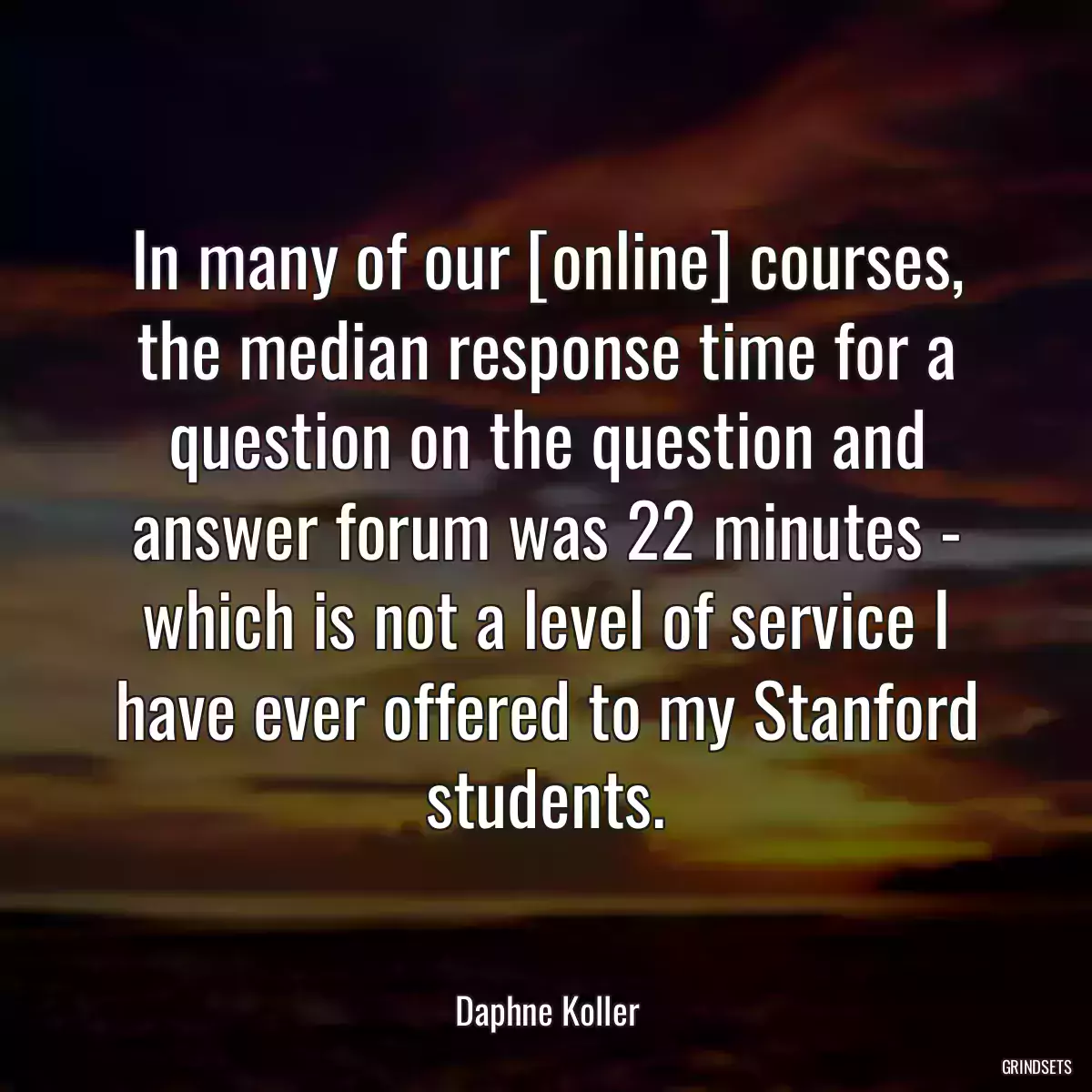 In many of our [online] courses, the median response time for a question on the question and answer forum was 22 minutes - which is not a level of service I have ever offered to my Stanford students.