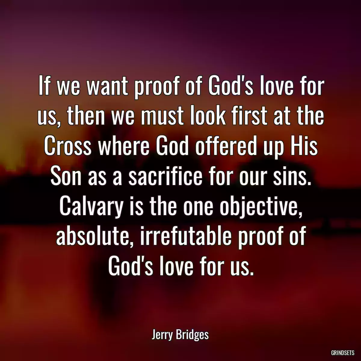 If we want proof of God\'s love for us, then we must look first at the Cross where God offered up His Son as a sacrifice for our sins. Calvary is the one objective, absolute, irrefutable proof of God\'s love for us.