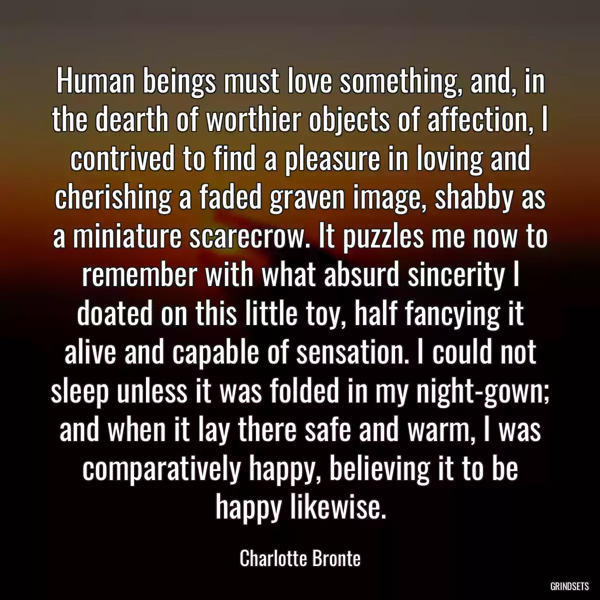 Human beings must love something, and, in the dearth of worthier objects of affection, I contrived to find a pleasure in loving and cherishing a faded graven image, shabby as a miniature scarecrow. It puzzles me now to remember with what absurd sincerity I doated on this little toy, half fancying it alive and capable of sensation. I could not sleep unless it was folded in my night-gown; and when it lay there safe and warm, I was comparatively happy, believing it to be happy likewise.