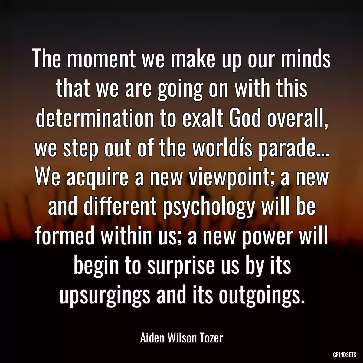 The moment we make up our minds that we are going on with this determination to exalt God overall, we step out of the worldís parade... We acquire a new viewpoint; a new and different psychology will be formed within us; a new power will begin to surprise us by its upsurgings and its outgoings.