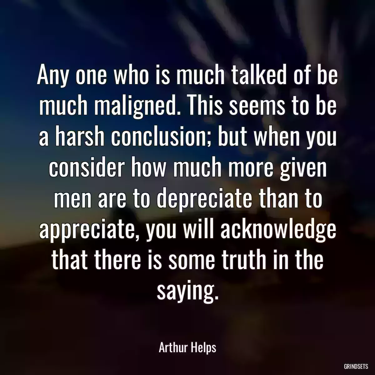 Any one who is much talked of be much maligned. This seems to be a harsh conclusion; but when you consider how much more given men are to depreciate than to appreciate, you will acknowledge that there is some truth in the saying.