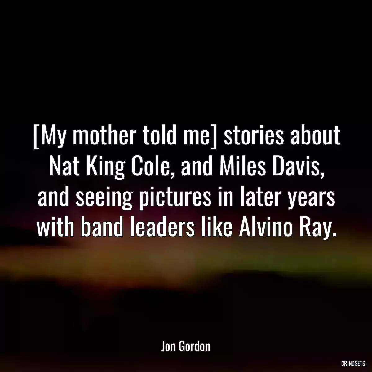 [My mother told me] stories about Nat King Cole, and Miles Davis, and seeing pictures in later years with band leaders like Alvino Ray.