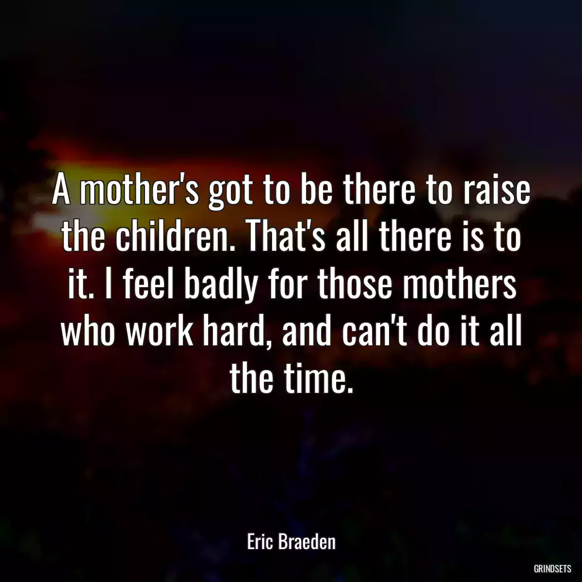 A mother\'s got to be there to raise the children. That\'s all there is to it. I feel badly for those mothers who work hard, and can\'t do it all the time.