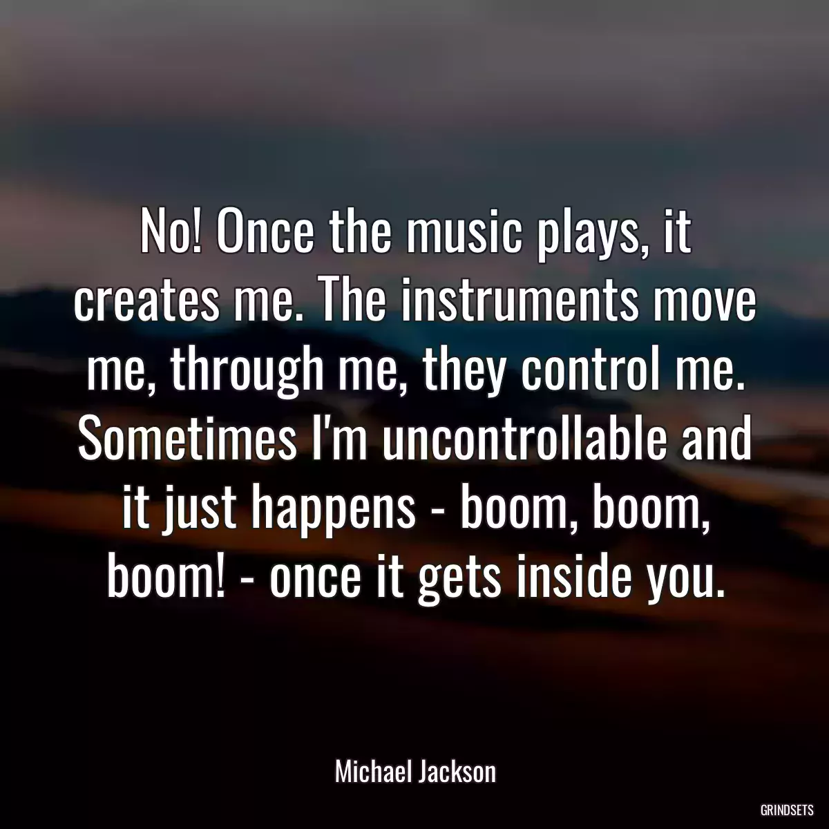 No! Once the music plays, it creates me. The instruments move me, through me, they control me. Sometimes I\'m uncontrollable and it just happens - boom, boom, boom! - once it gets inside you.