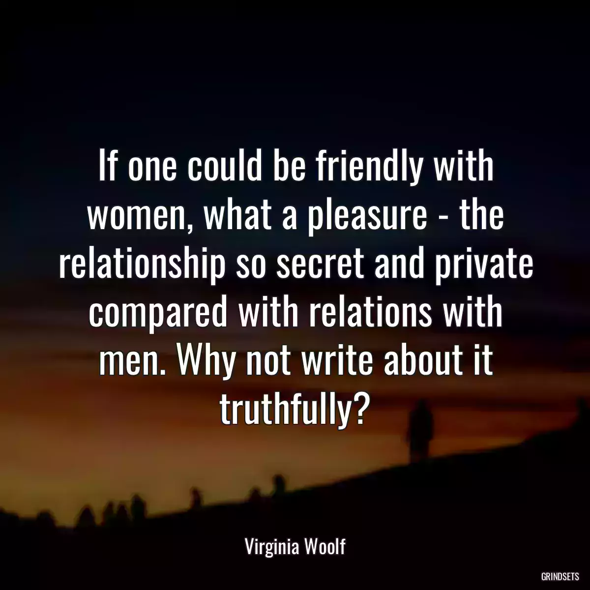 If one could be friendly with women, what a pleasure - the relationship so secret and private compared with relations with men. Why not write about it truthfully?