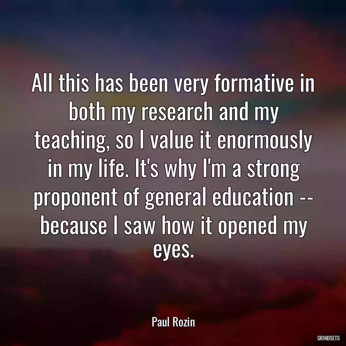 All this has been very formative in both my research and my teaching, so I value it enormously in my life. It\'s why I\'m a strong proponent of general education -- because I saw how it opened my eyes.