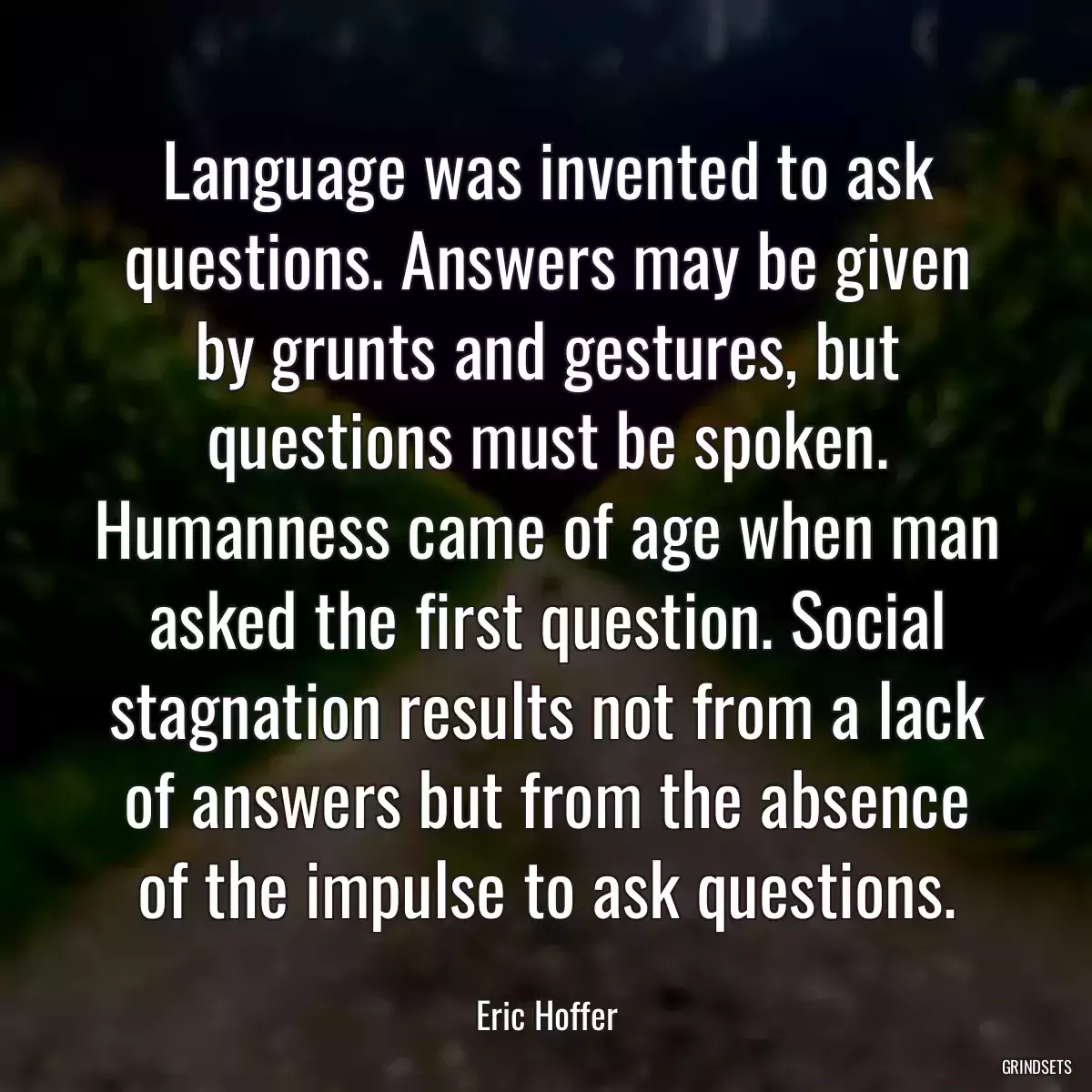 Language was invented to ask questions. Answers may be given by grunts and gestures, but questions must be spoken. Humanness came of age when man asked the first question. Social stagnation results not from a lack of answers but from the absence of the impulse to ask questions.