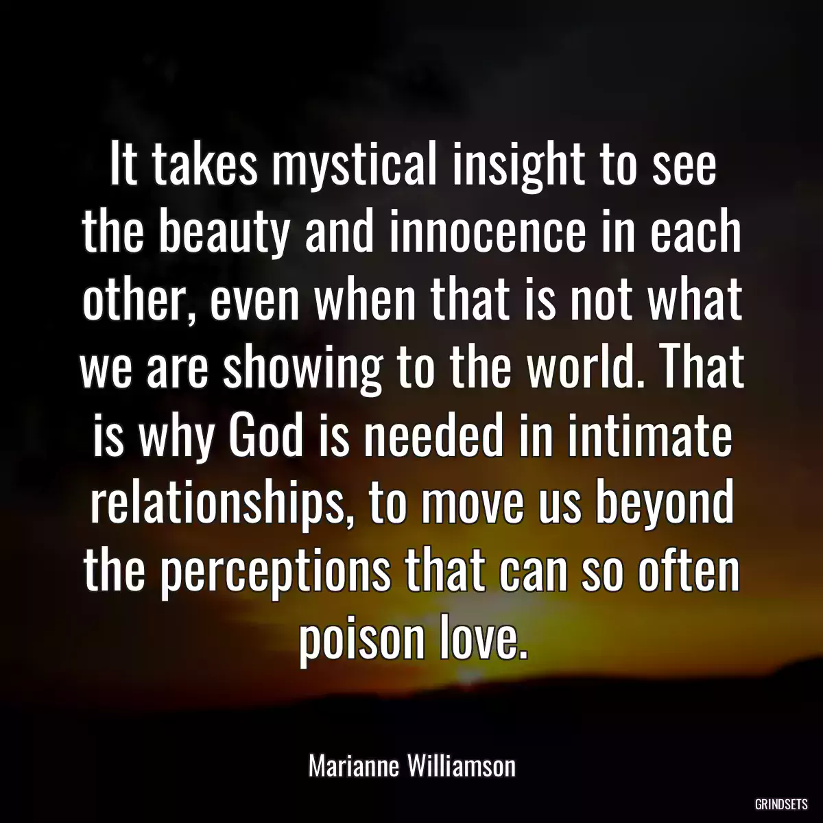 It takes mystical insight to see the beauty and innocence in each other, even when that is not what we are showing to the world. That is why God is needed in intimate relationships, to move us beyond the perceptions that can so often poison love.