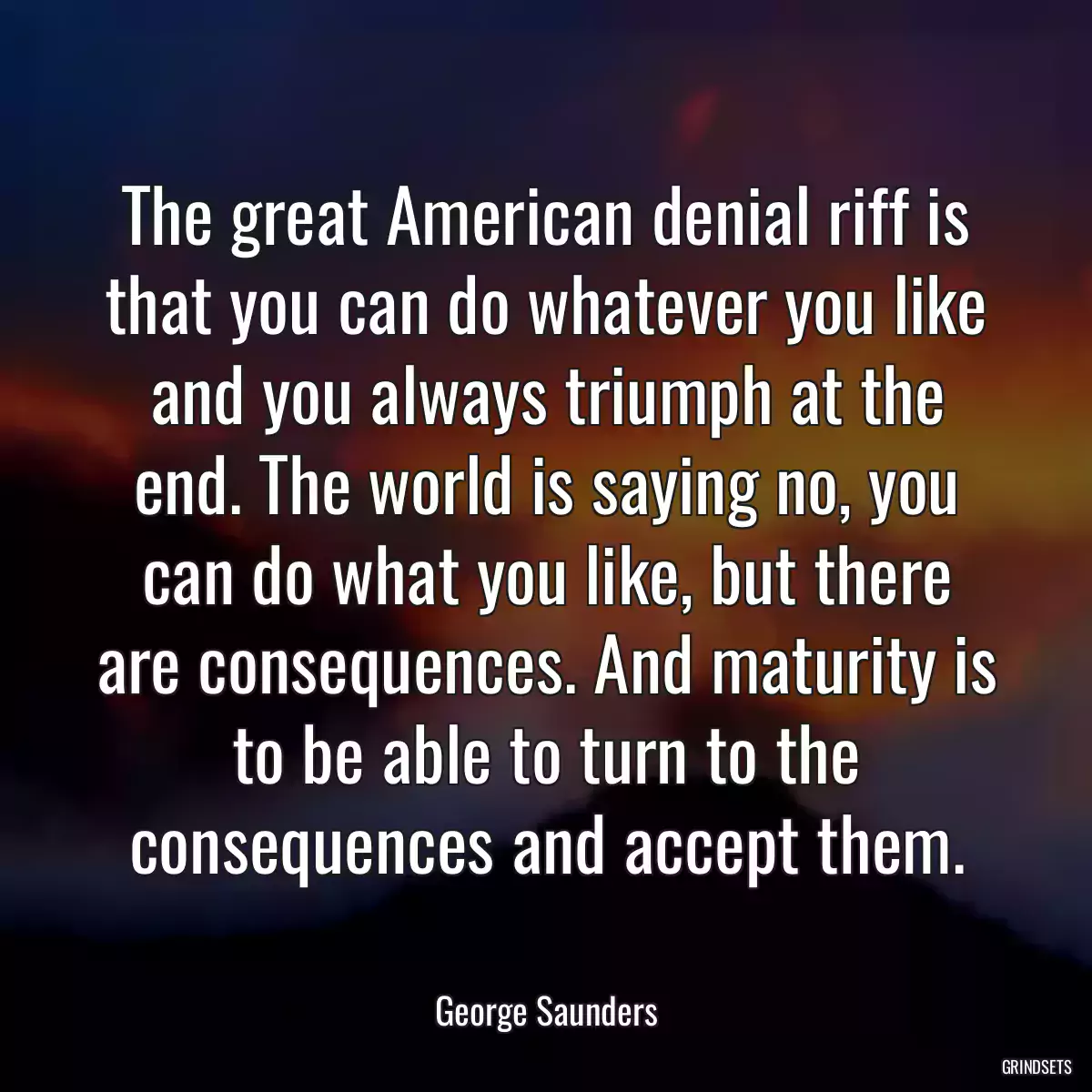 The great American denial riff is that you can do whatever you like and you always triumph at the end. The world is saying no, you can do what you like, but there are consequences. And maturity is to be able to turn to the consequences and accept them.