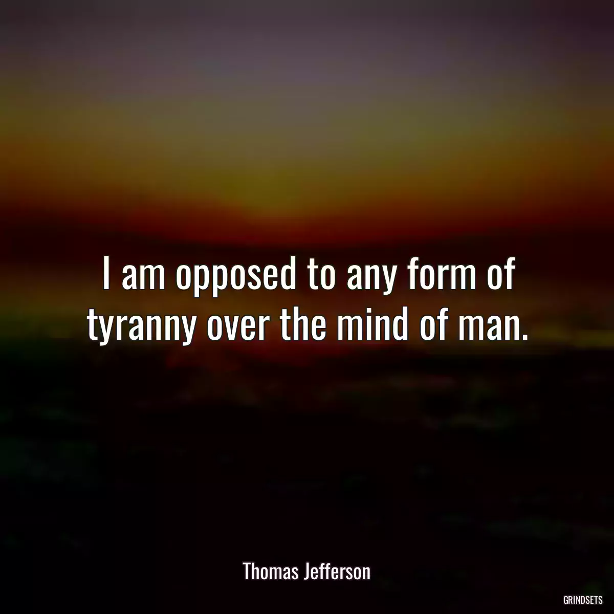 I am opposed to any form of tyranny over the mind of man.