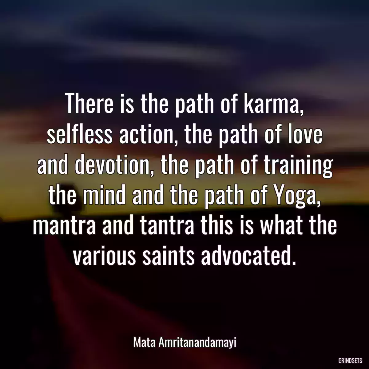 There is the path of karma, selfless action, the path of love and devotion, the path of training the mind and the path of Yoga, mantra and tantra this is what the various saints advocated.