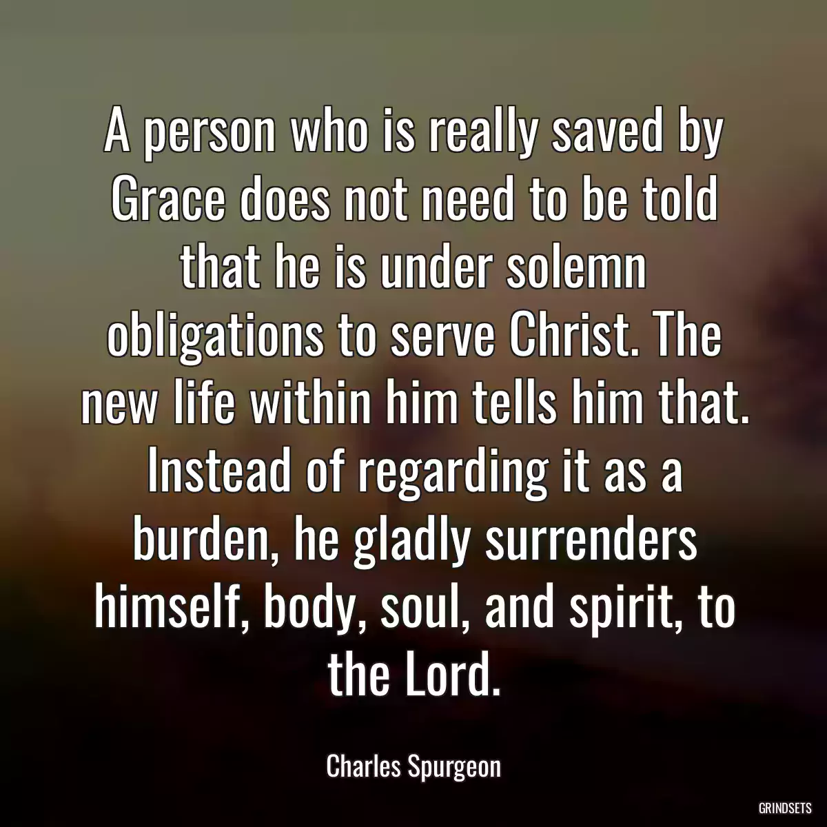 A person who is really saved by Grace does not need to be told that he is under solemn obligations to serve Christ. The new life within him tells him that. Instead of regarding it as a burden, he gladly surrenders himself, body, soul, and spirit, to the Lord.