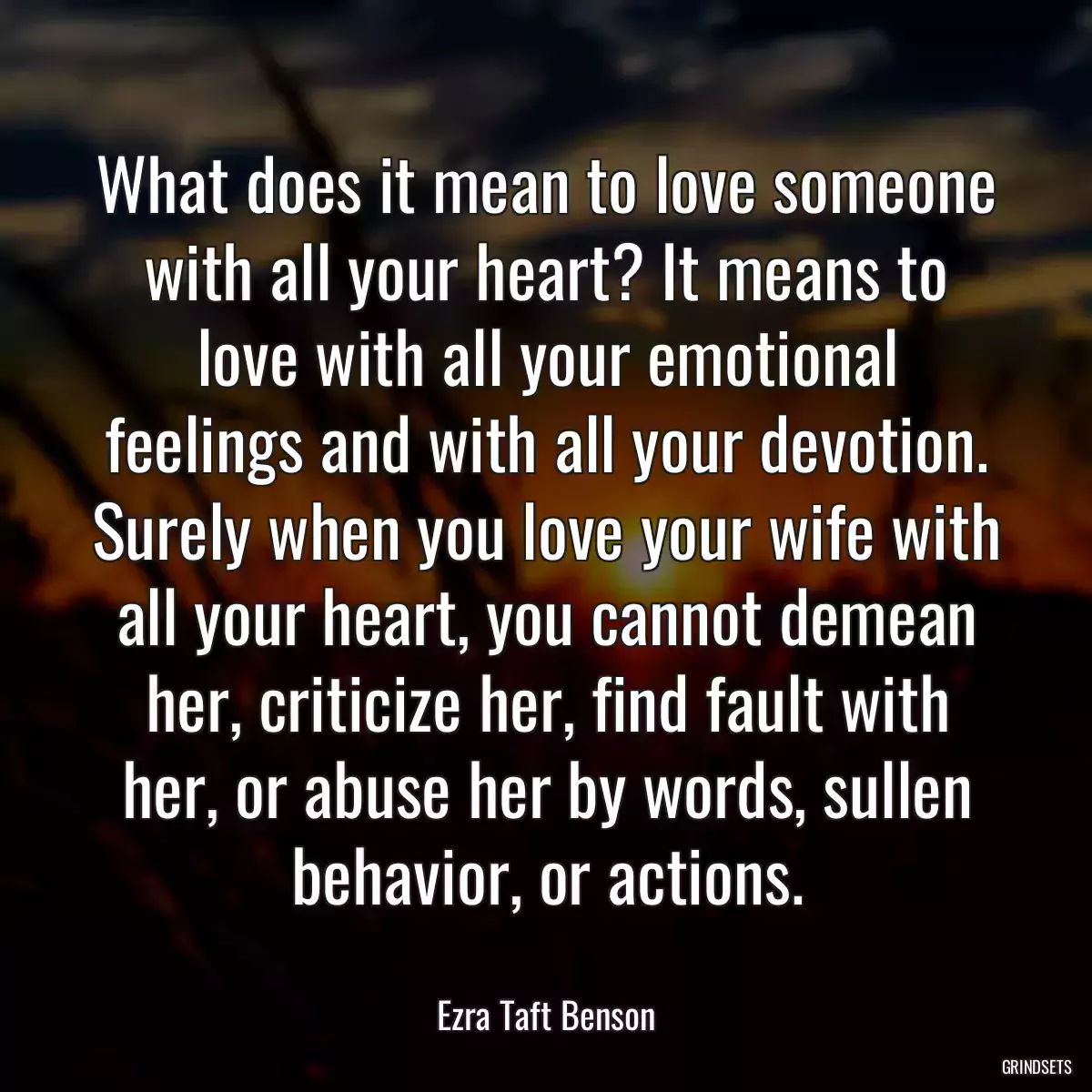 What does it mean to love someone with all your heart? It means to love with all your emotional feelings and with all your devotion. Surely when you love your wife with all your heart, you cannot demean her, criticize her, find fault with her, or abuse her by words, sullen behavior, or actions.