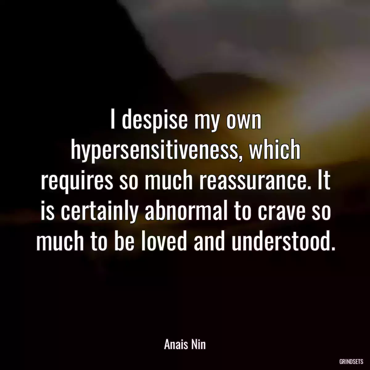 I despise my own hypersensitiveness, which requires so much reassurance. It is certainly abnormal to crave so much to be loved and understood.