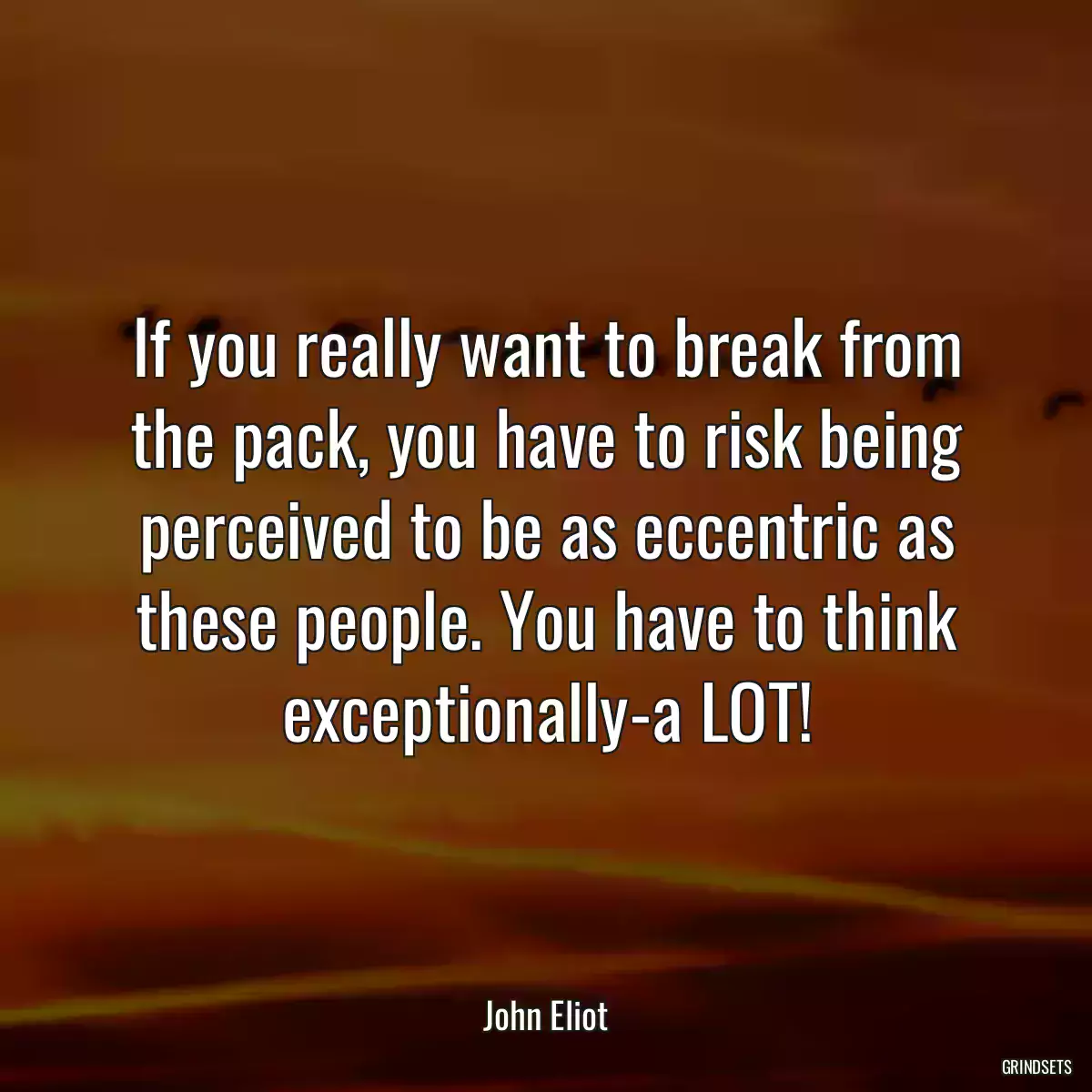 If you really want to break from the pack, you have to risk being perceived to be as eccentric as these people. You have to think exceptionally-a LOT!