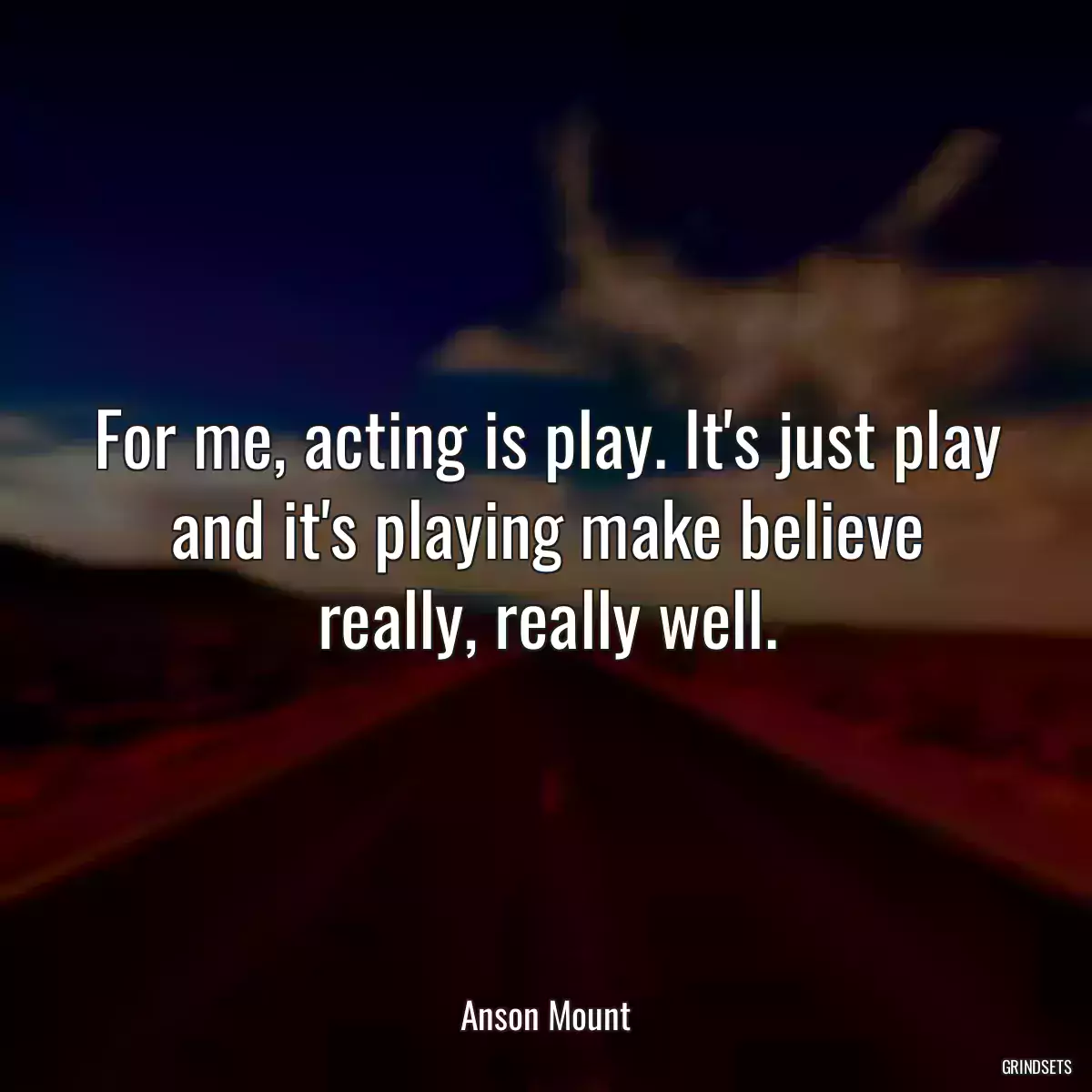 For me, acting is play. It\'s just play and it\'s playing make believe really, really well.