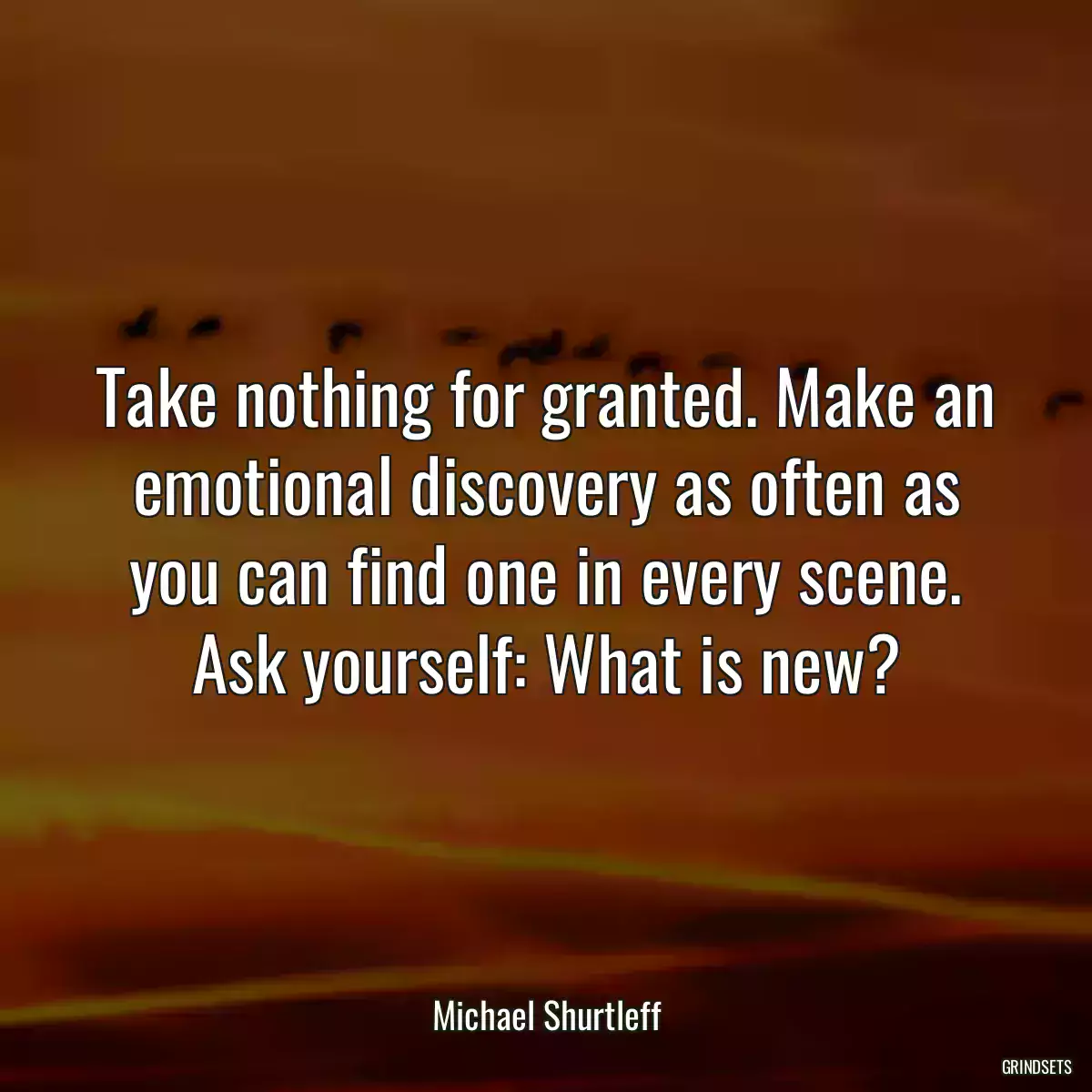 Take nothing for granted. Make an emotional discovery as often as you can find one in every scene. Ask yourself: What is new?