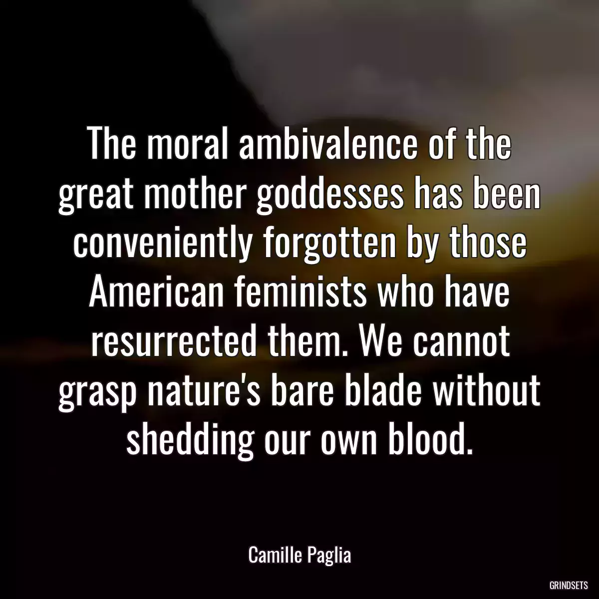 The moral ambivalence of the great mother goddesses has been conveniently forgotten by those American feminists who have resurrected them. We cannot grasp nature\'s bare blade without shedding our own blood.