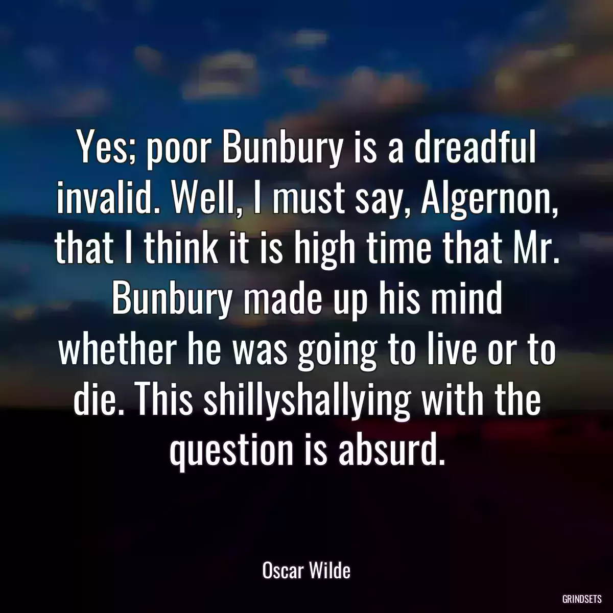 Yes; poor Bunbury is a dreadful invalid. Well, I must say, Algernon, that I think it is high time that Mr. Bunbury made up his mind whether he was going to live or to die. This shillyshallying with the question is absurd.