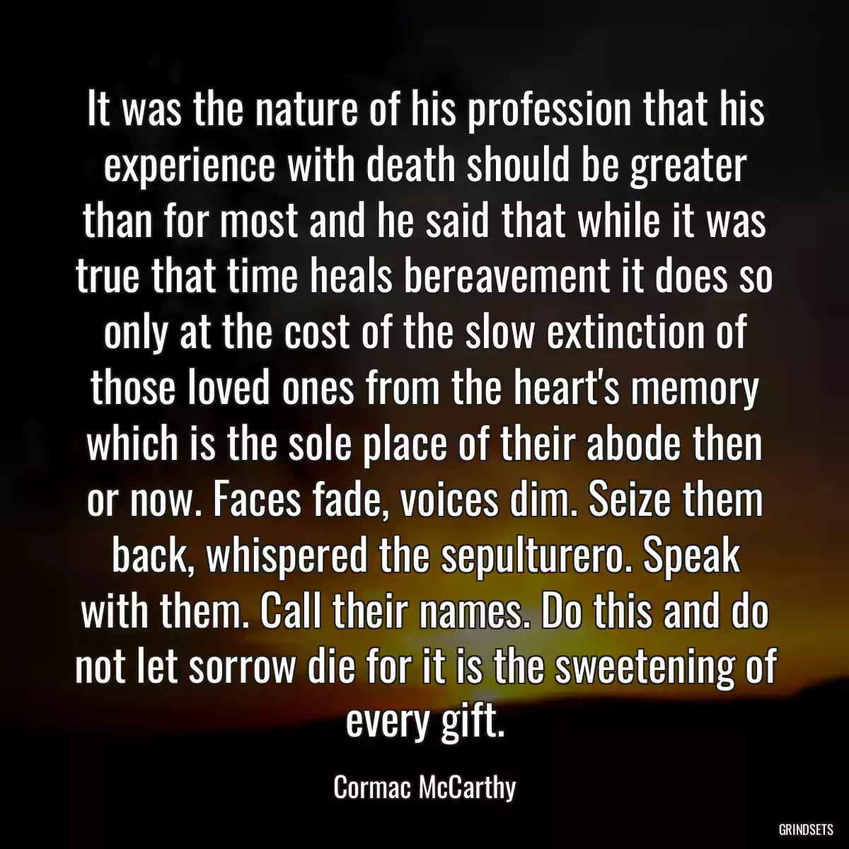 It was the nature of his profession that his experience with death should be greater than for most and he said that while it was true that time heals bereavement it does so only at the cost of the slow extinction of those loved ones from the heart\'s memory which is the sole place of their abode then or now. Faces fade, voices dim. Seize them back, whispered the sepulturero. Speak with them. Call their names. Do this and do not let sorrow die for it is the sweetening of every gift.