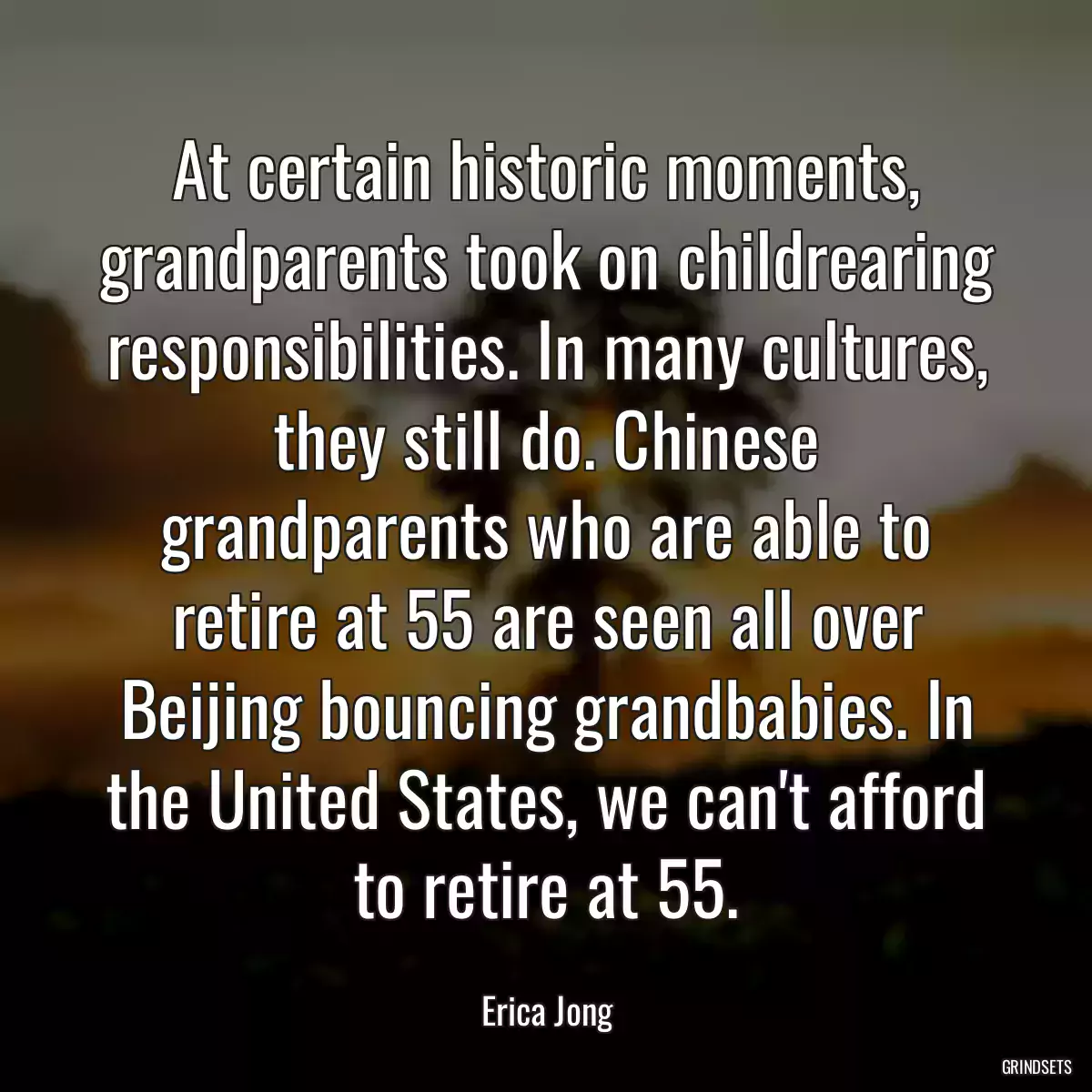 At certain historic moments, grandparents took on childrearing responsibilities. In many cultures, they still do. Chinese grandparents who are able to retire at 55 are seen all over Beijing bouncing grandbabies. In the United States, we can\'t afford to retire at 55.