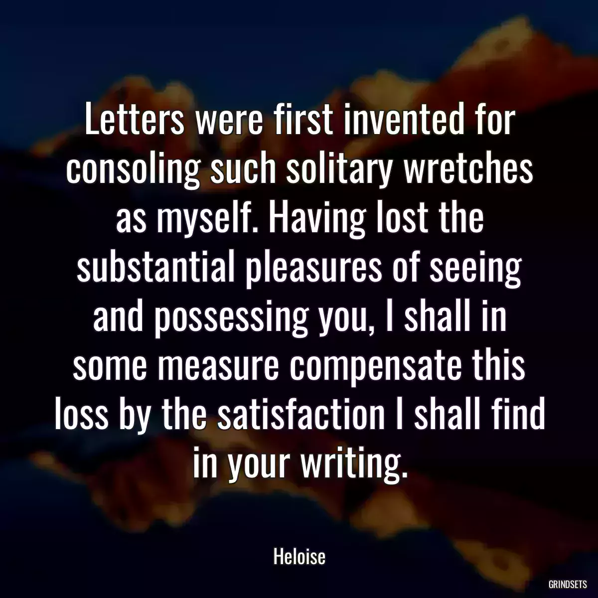 Letters were first invented for consoling such solitary wretches as myself. Having lost the substantial pleasures of seeing and possessing you, I shall in some measure compensate this loss by the satisfaction I shall find in your writing.