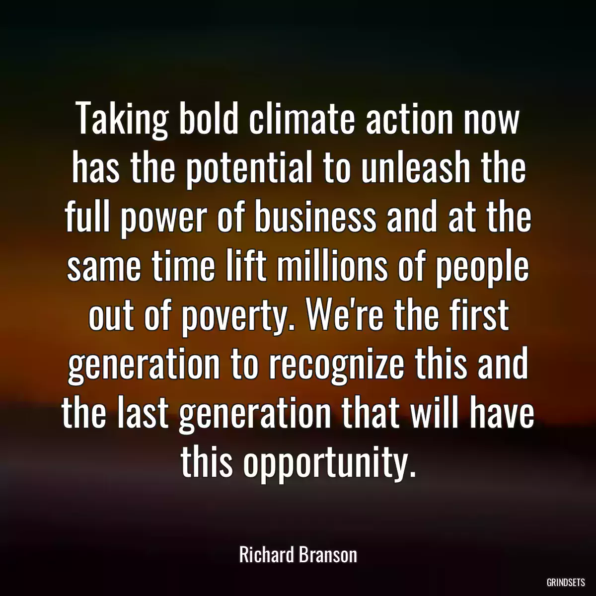 Taking bold climate action now has the potential to unleash the full power of business and at the same time lift millions of people out of poverty. We\'re the first generation to recognize this and the last generation that will have this opportunity.