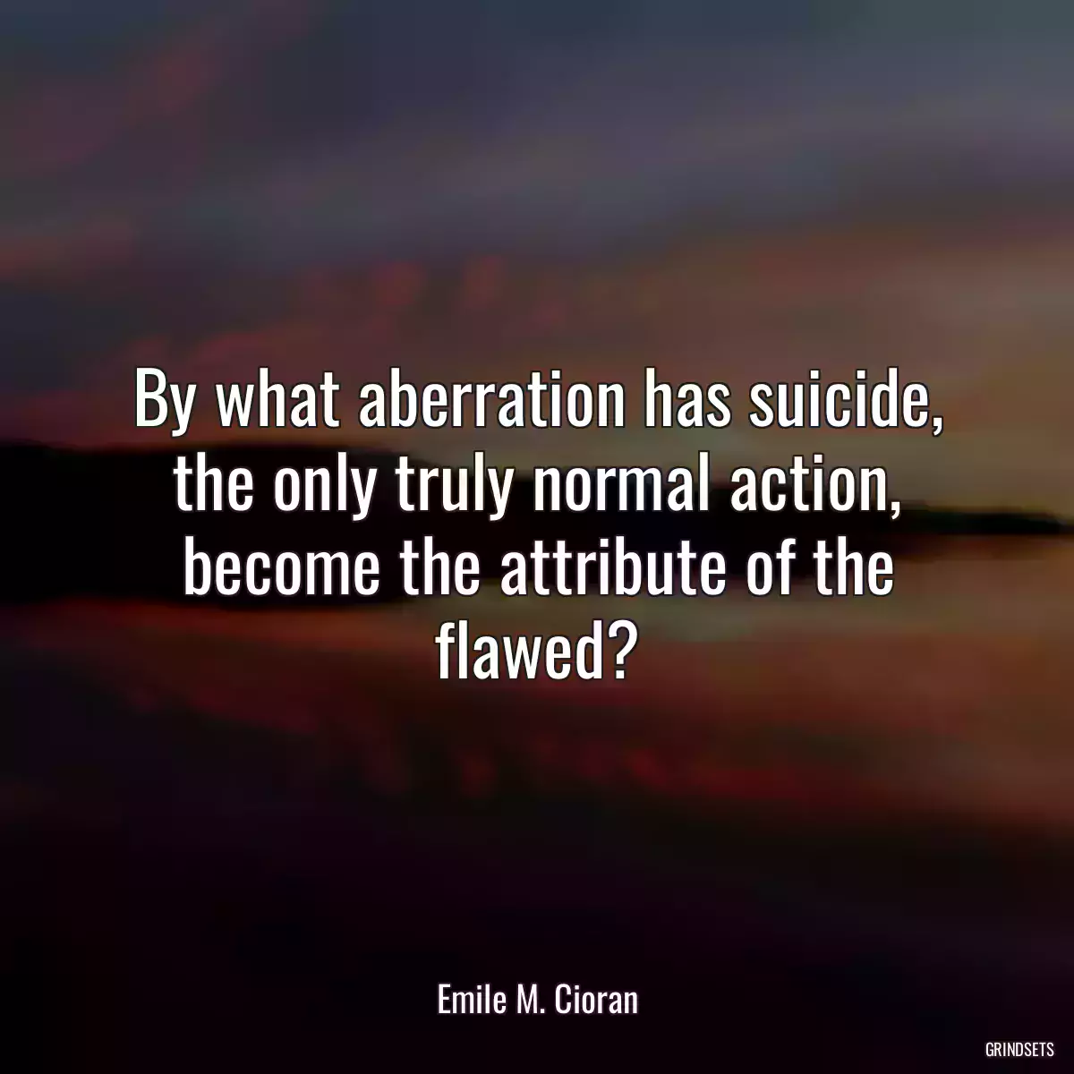 By what aberration has suicide, the only truly normal action, become the attribute of the flawed?