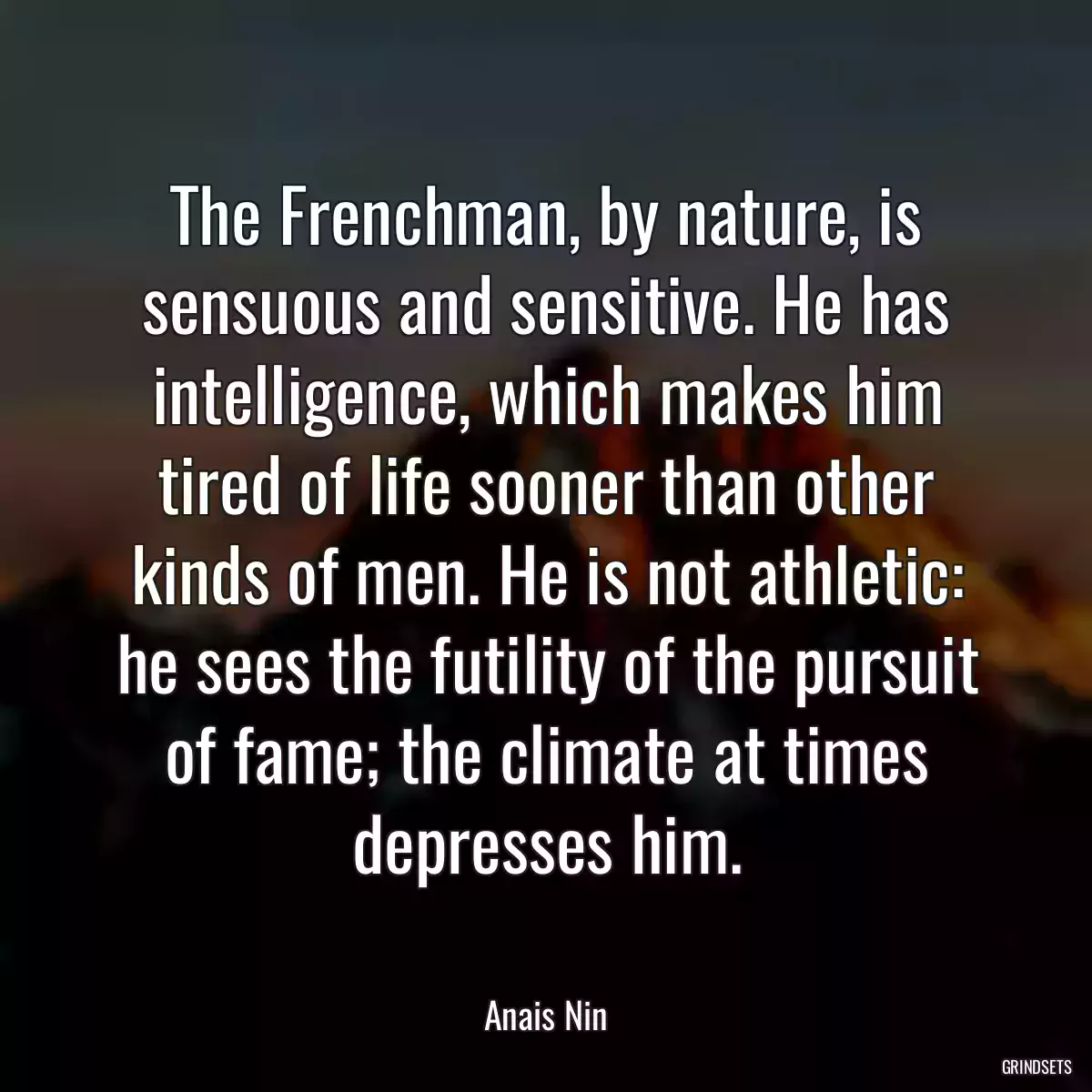 The Frenchman, by nature, is sensuous and sensitive. He has intelligence, which makes him tired of life sooner than other kinds of men. He is not athletic: he sees the futility of the pursuit of fame; the climate at times depresses him.