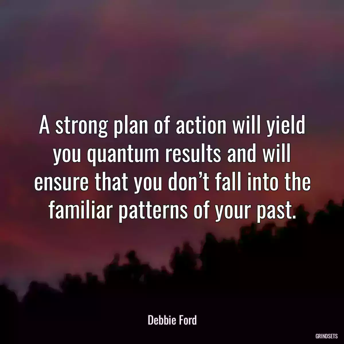 A strong plan of action will yield you quantum results and will ensure that you don’t fall into the familiar patterns of your past.