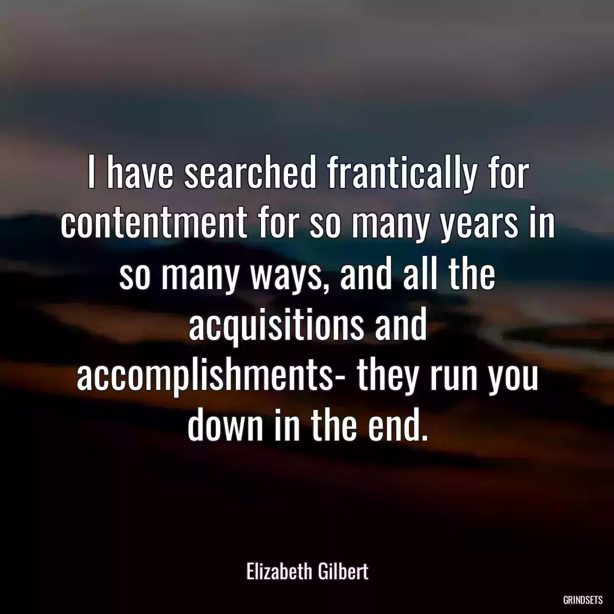 I have searched frantically for contentment for so many years in so many ways, and all the acquisitions and accomplishments- they run you down in the end.