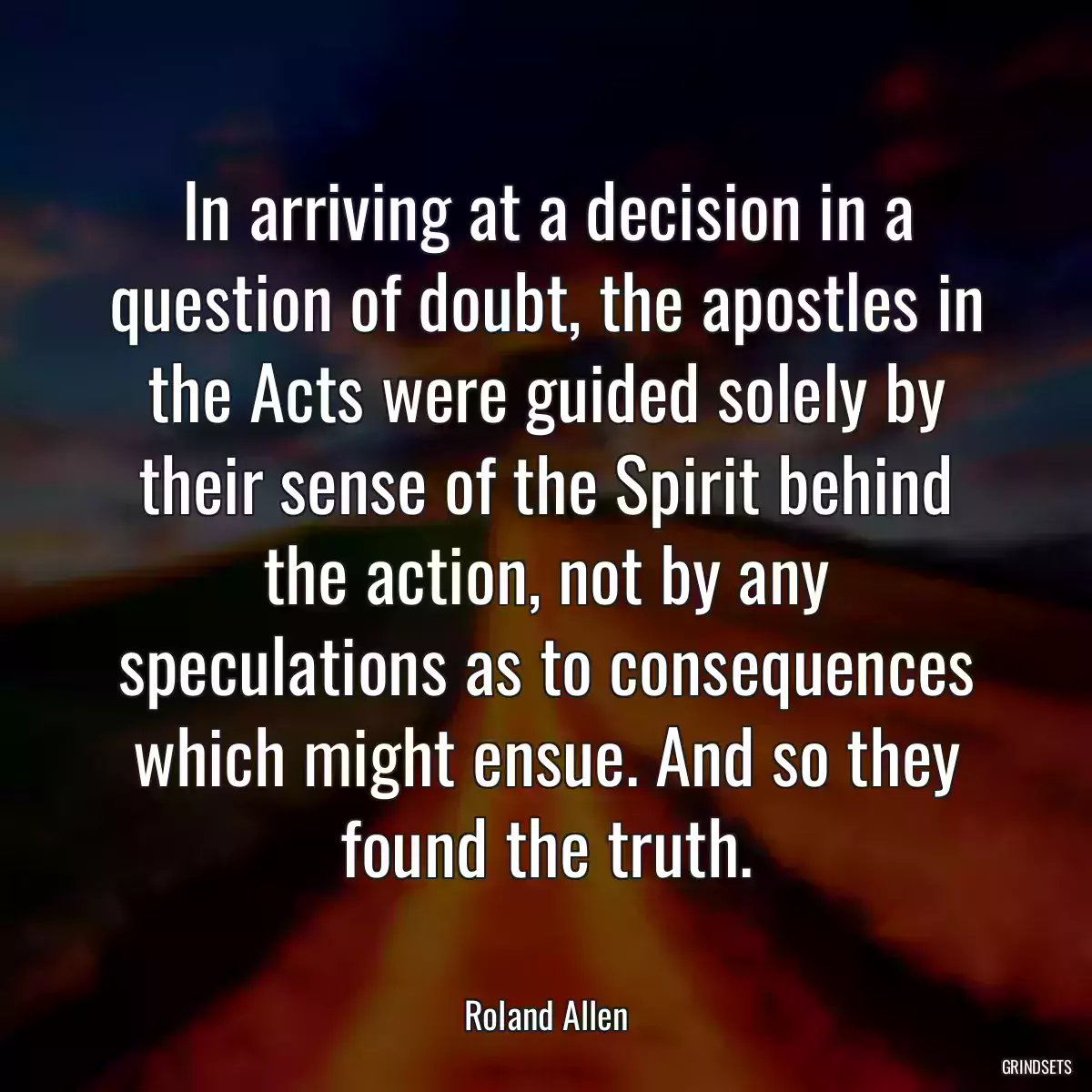 In arriving at a decision in a question of doubt, the apostles in the Acts were guided solely by their sense of the Spirit behind the action, not by any speculations as to consequences which might ensue. And so they found the truth.