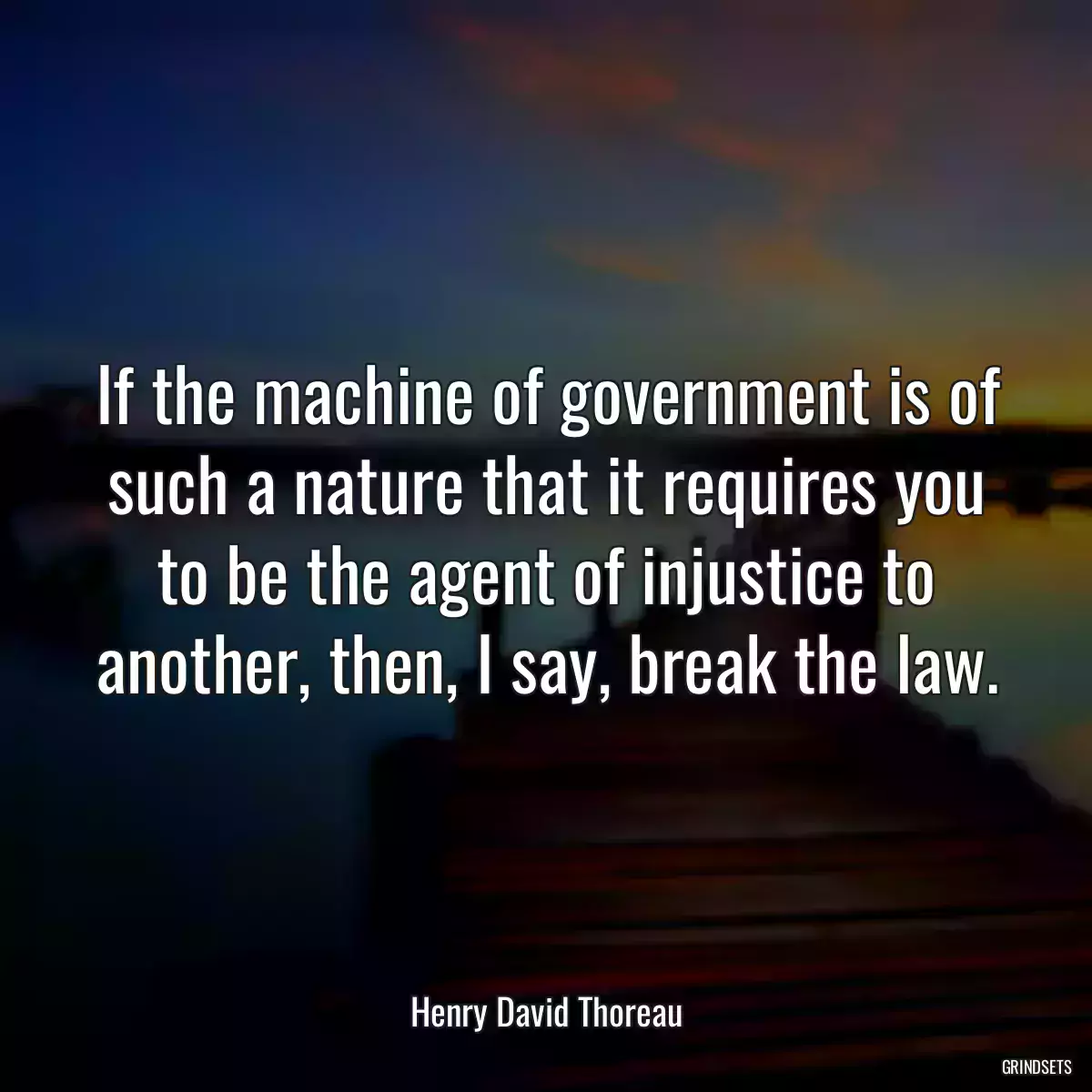 If the machine of government is of such a nature that it requires you to be the agent of injustice to another, then, I say, break the law.