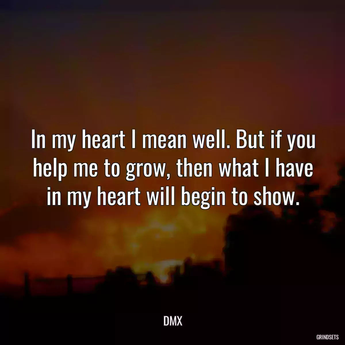 In my heart I mean well. But if you help me to grow, then what I have in my heart will begin to show.