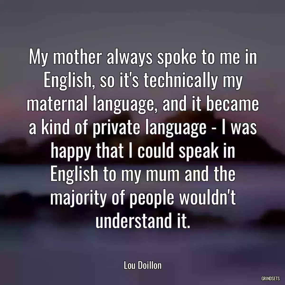 My mother always spoke to me in English, so it\'s technically my maternal language, and it became a kind of private language - I was happy that I could speak in English to my mum and the majority of people wouldn\'t understand it.