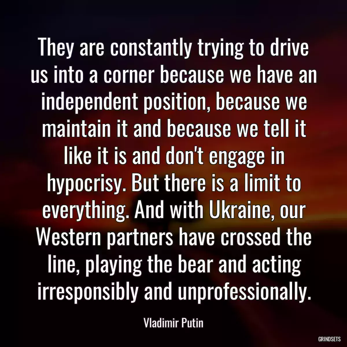 They are constantly trying to drive us into a corner because we have an independent position, because we maintain it and because we tell it like it is and don\'t engage in hypocrisy. But there is a limit to everything. And with Ukraine, our Western partners have crossed the line, playing the bear and acting irresponsibly and unprofessionally.