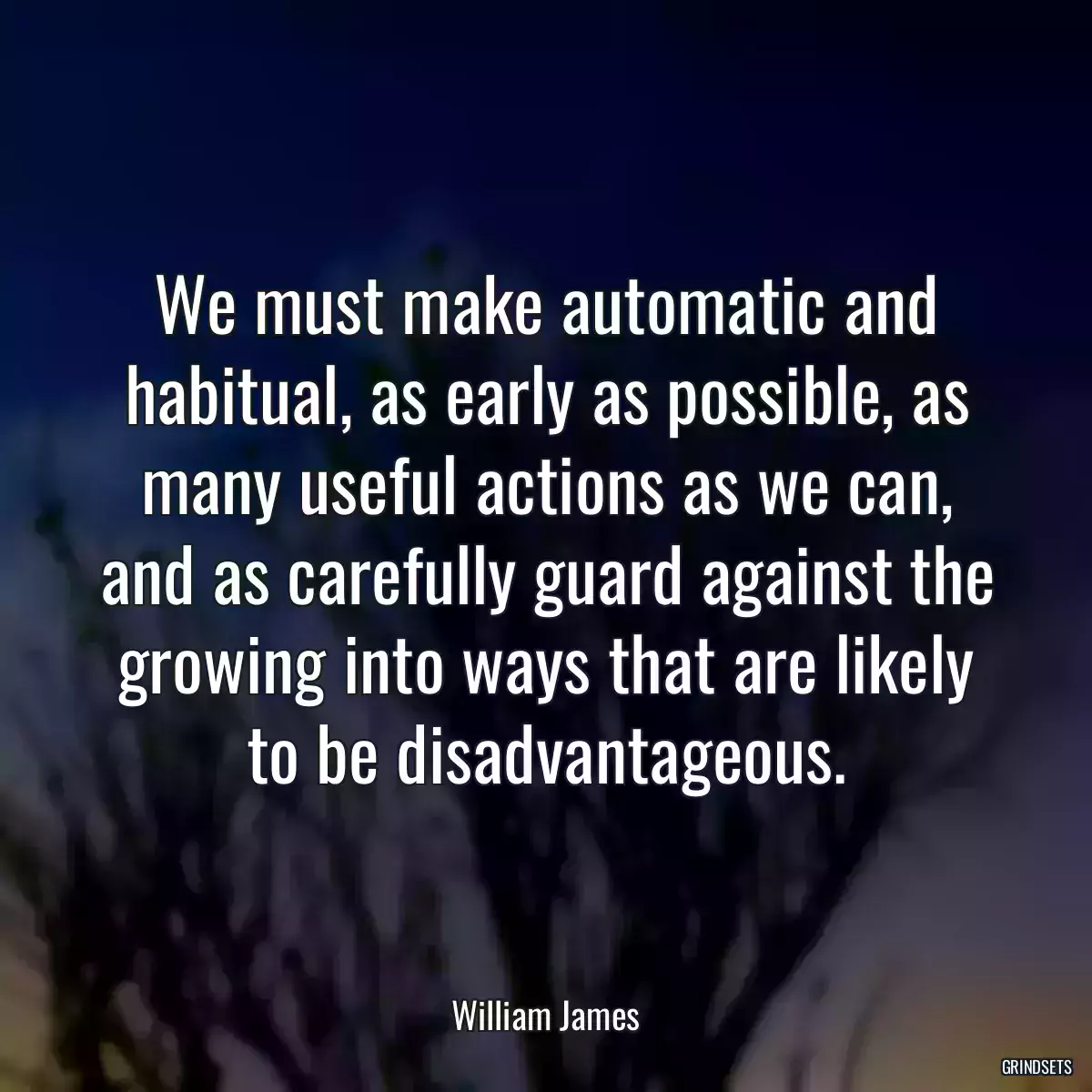 We must make automatic and habitual, as early as possible, as many useful actions as we can, and as carefully guard against the growing into ways that are likely to be disadvantageous.