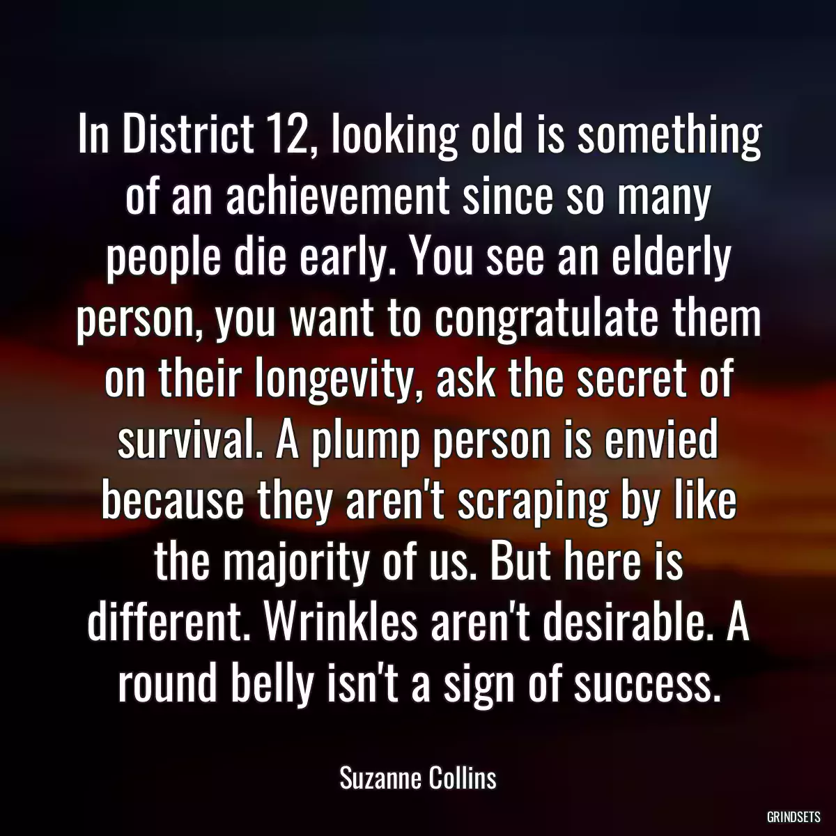 In District 12, looking old is something of an achievement since so many people die early. You see an elderly person, you want to congratulate them on their longevity, ask the secret of survival. A plump person is envied because they aren\'t scraping by like the majority of us. But here is different. Wrinkles aren\'t desirable. A round belly isn\'t a sign of success.