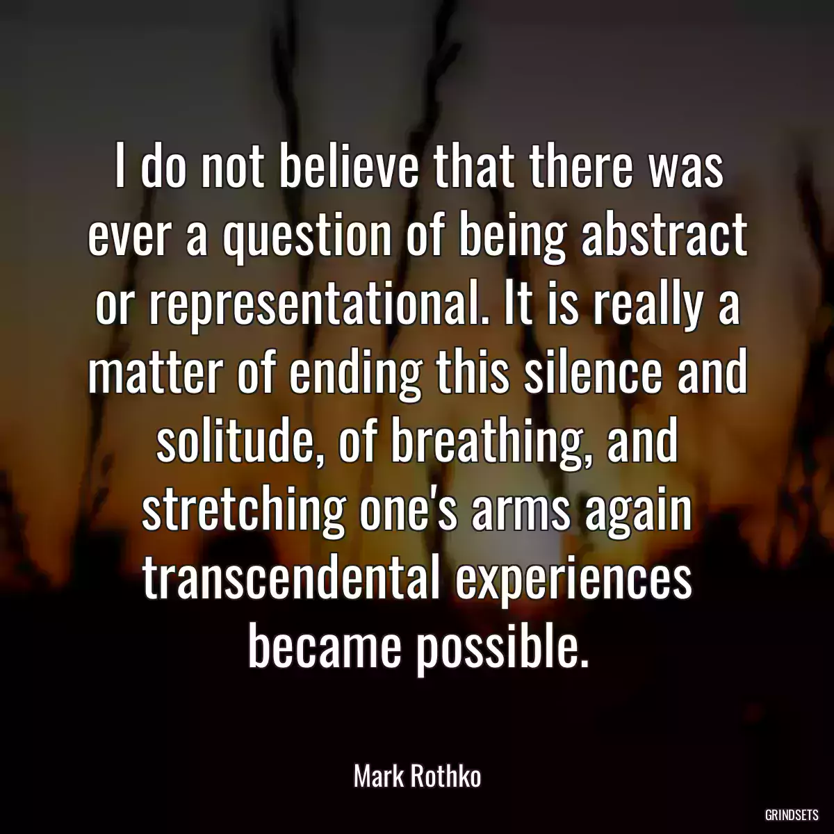 I do not believe that there was ever a question of being abstract or representational. It is really a matter of ending this silence and solitude, of breathing, and stretching one\'s arms again transcendental experiences became possible.