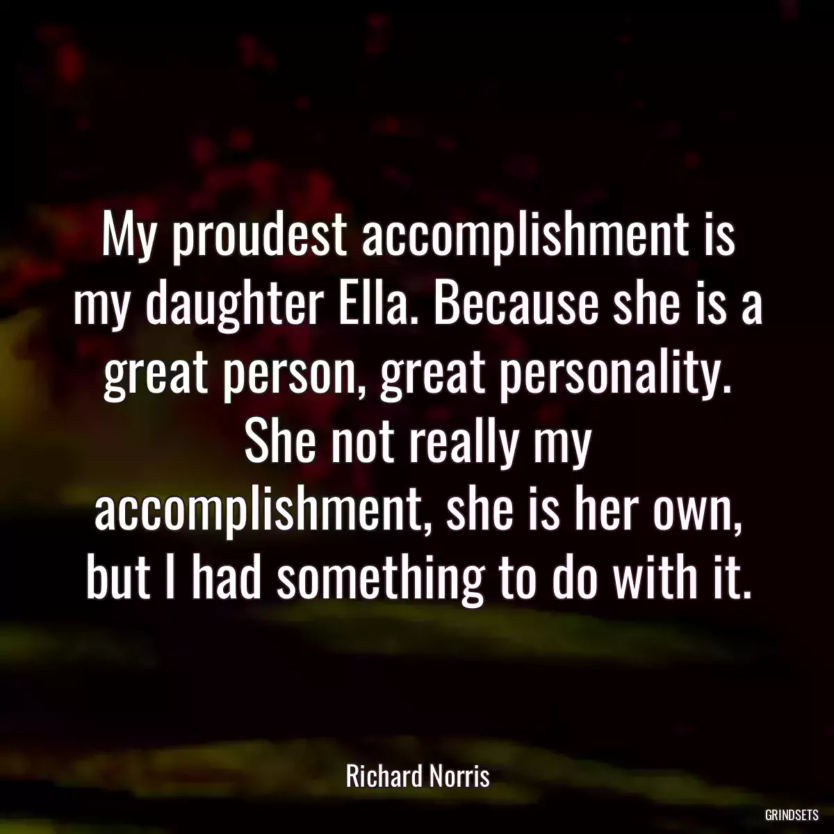 My proudest accomplishment is my daughter Ella. Because she is a great person, great personality. She not really my accomplishment, she is her own, but I had something to do with it.