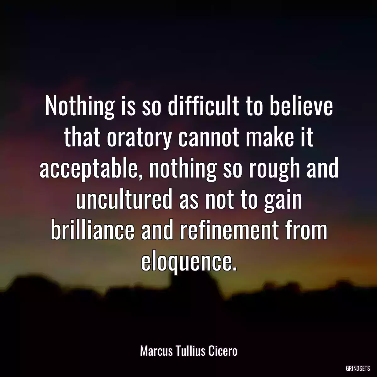 Nothing is so difficult to believe that oratory cannot make it acceptable, nothing so rough and uncultured as not to gain brilliance and refinement from eloquence.