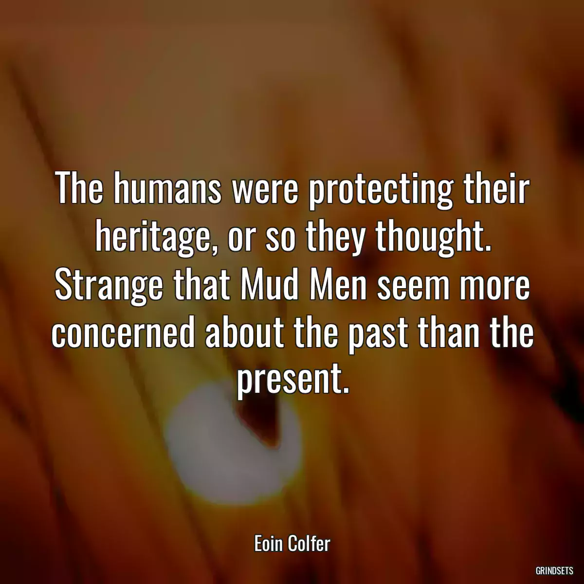 The humans were protecting their heritage, or so they thought. Strange that Mud Men seem more concerned about the past than the present.