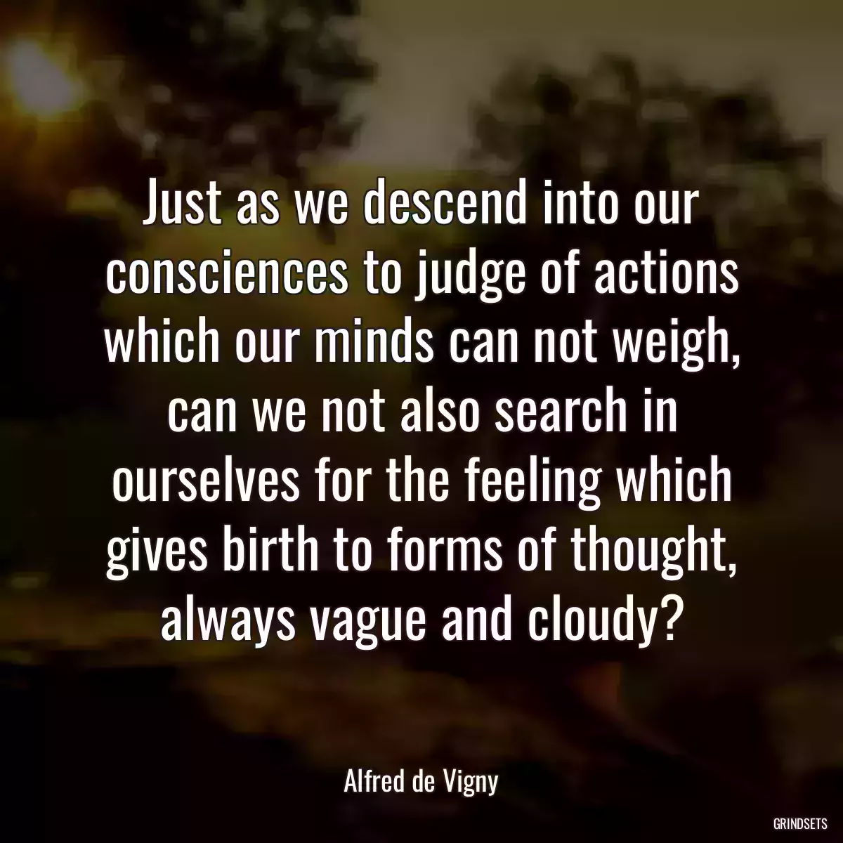 Just as we descend into our consciences to judge of actions which our minds can not weigh, can we not also search in ourselves for the feeling which gives birth to forms of thought, always vague and cloudy?