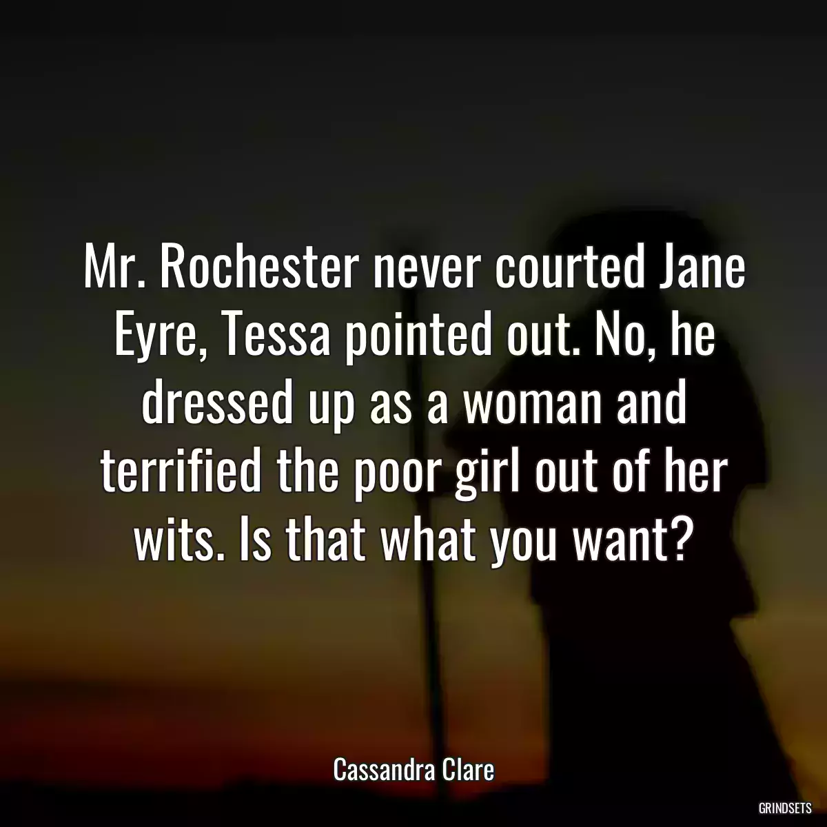 Mr. Rochester never courted Jane Eyre, Tessa pointed out. No, he dressed up as a woman and terrified the poor girl out of her wits. Is that what you want?