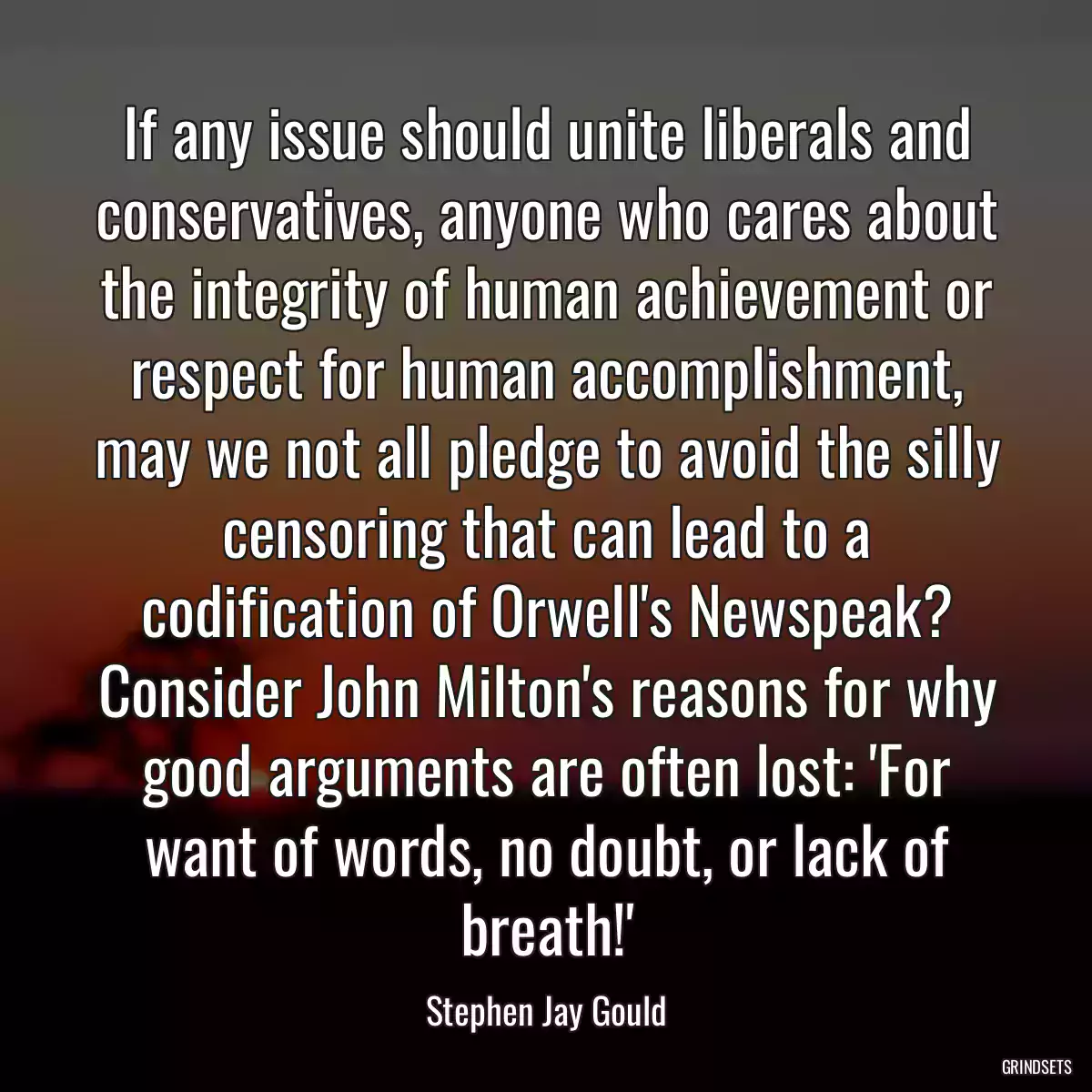 If any issue should unite liberals and conservatives, anyone who cares about the integrity of human achievement or respect for human accomplishment, may we not all pledge to avoid the silly censoring that can lead to a codification of Orwell\'s Newspeak? Consider John Milton\'s reasons for why good arguments are often lost: \'For want of words, no doubt, or lack of breath!\'