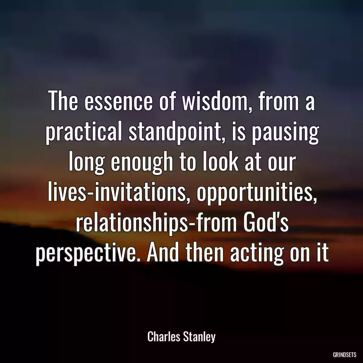 The essence of wisdom, from a practical standpoint, is pausing long enough to look at our lives-invitations, opportunities, relationships-from God\'s perspective. And then acting on it