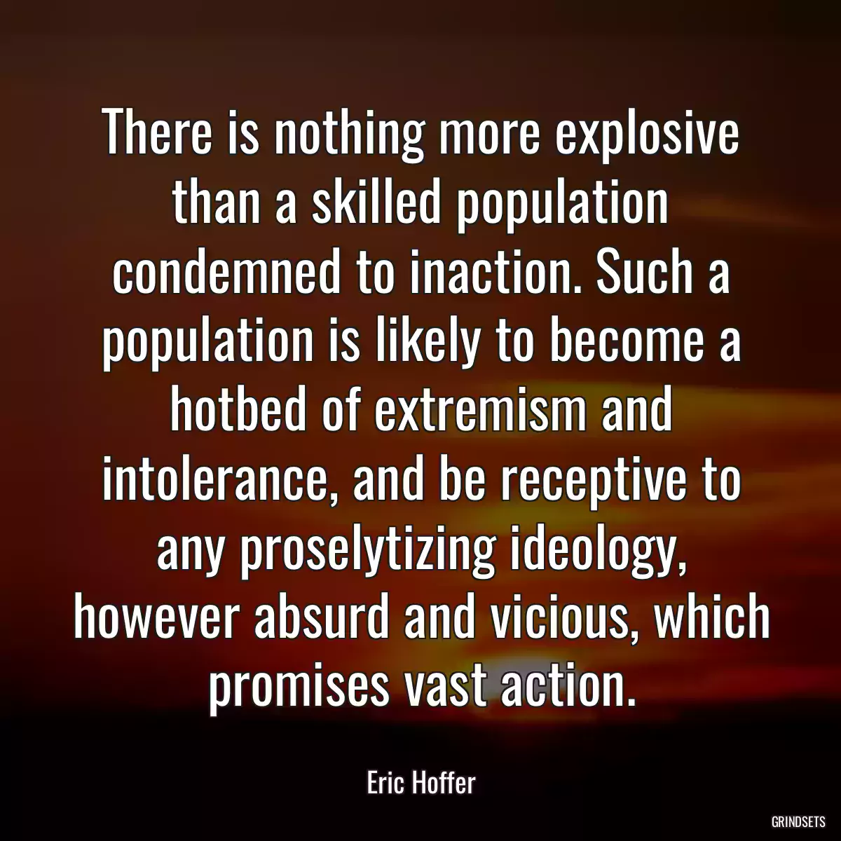 There is nothing more explosive than a skilled population condemned to inaction. Such a population is likely to become a hotbed of extremism and intolerance, and be receptive to any proselytizing ideology, however absurd and vicious, which promises vast action.