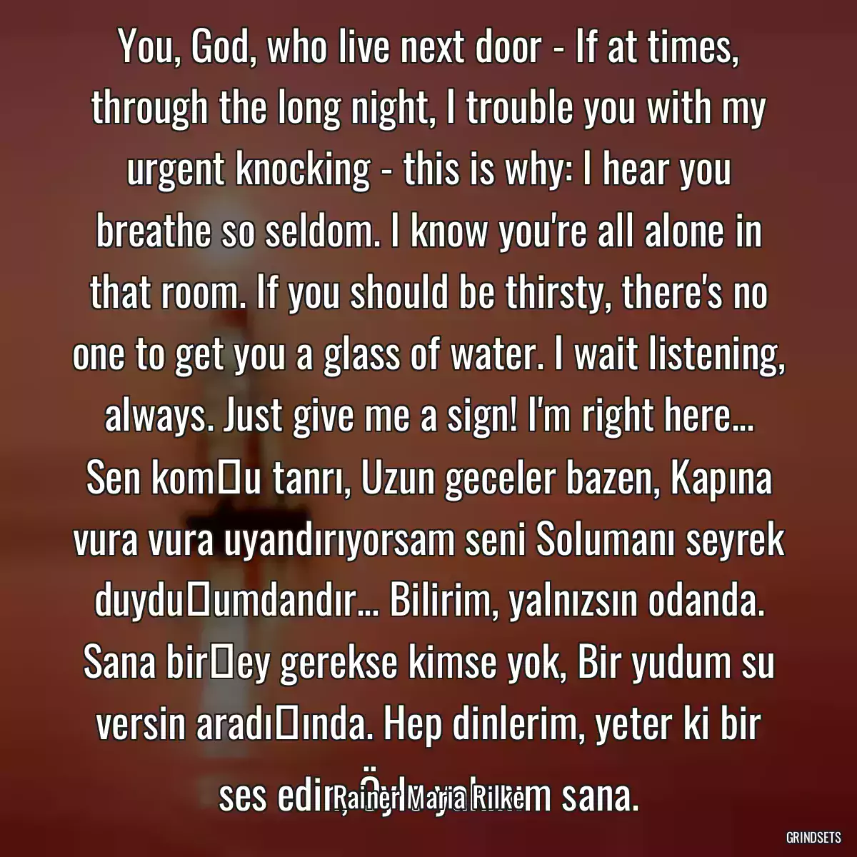 You, God, who live next door - If at times, through the long night, I trouble you with my urgent knocking - this is why: I hear you breathe so seldom. I know you\'re all alone in that room. If you should be thirsty, there\'s no one to get you a glass of water. I wait listening, always. Just give me a sign! I\'m right here... Sen komşu tanrı, Uzun geceler bazen, Kapına vura vura uyandırıyorsam seni Solumanı seyrek duyduğumdandır... Bilirim, yalnızsın odanda. Sana birşey gerekse kimse yok, Bir yudum su versin aradığında. Hep dinlerim, yeter ki bir ses edin, Öyle yakınım sana.